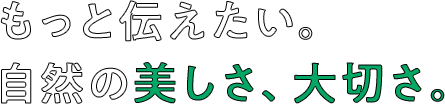 もっと伝えたい。自然の美しさ、大切さ。