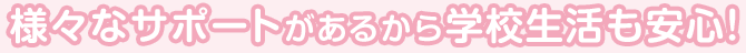 様々なサポートがあるから学校生活も安心！