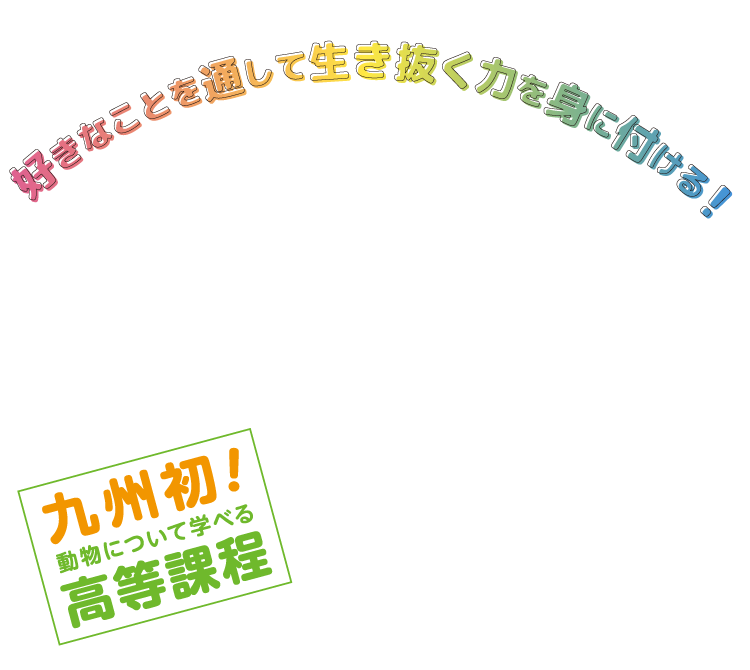 九州初！ 動物のことが学べる高等課程　中学卒業から入学し、大好きな動物たちとふれあいながら同卒同資格を取得できる学校が九州に初めて誕生しました！